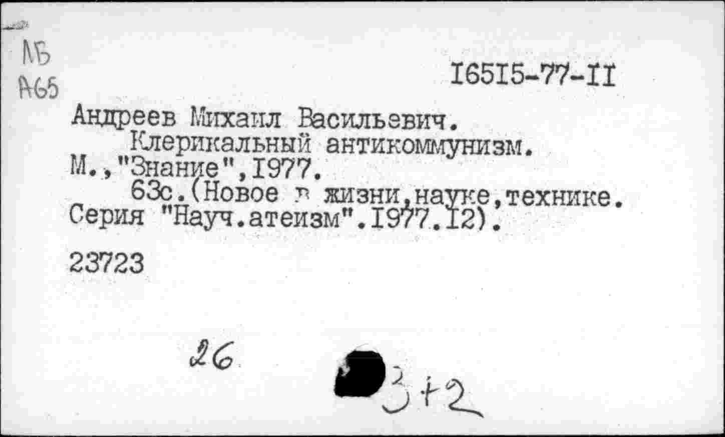 ﻿1\г
Ш	16515-77-11
Андреев Михаил Васильевич.
Клерикальный антикоммунизм.
М.,"Знание",1977.
63с.(Новое в жизни,науке,технике. Серия "Науч.атеизм".1977.12).
23723
^6
